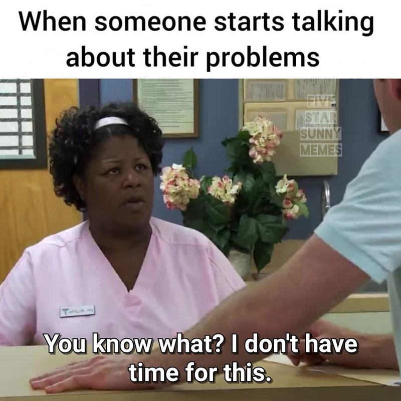 When someone starts talking about their problems STAR SUNNY MEMES You know what? I don't have time for this.