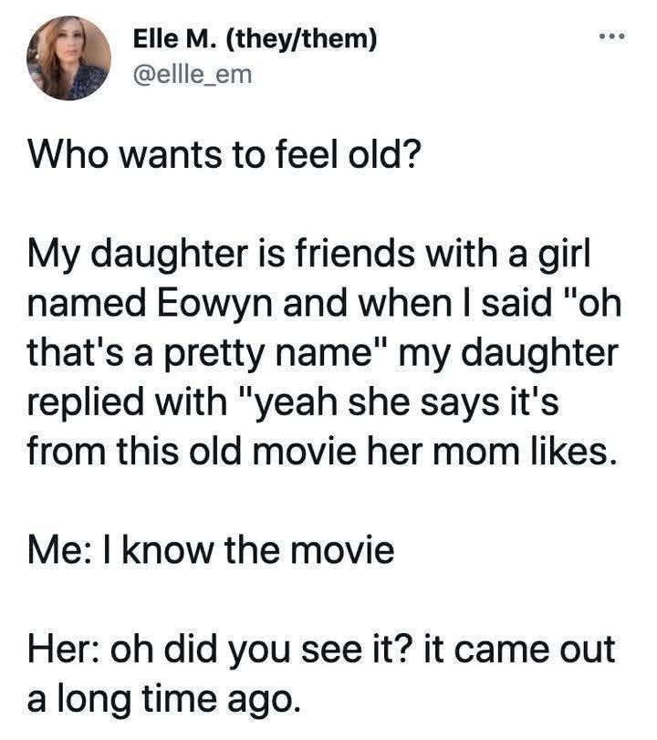 Elle M. (they/them) @ellle_em Who wants to feel old? My daughter is friends with a girl named Eowyn and when I said "oh that's a pretty name" my daughter replied with "yeah she says it's from this old movie her mom likes. Me: I know the movie Her: oh did you see it? it came out a long time ago.