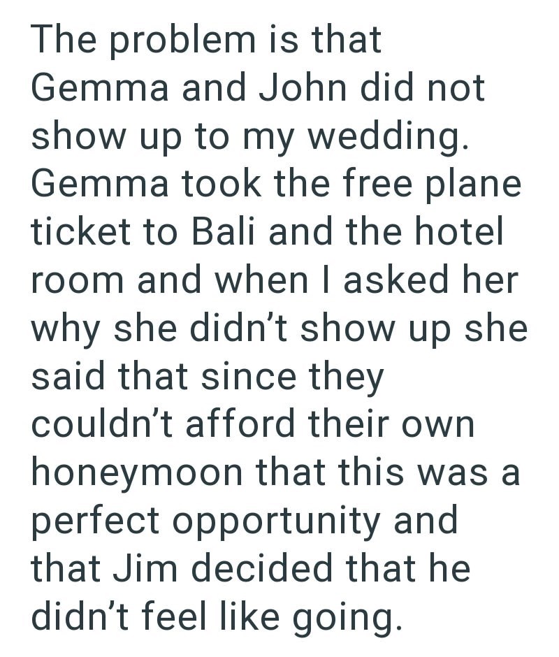 The problem is that Gemma and John did not show up to my wedding. Gemma took the free plane ticket to Bali and the hotel room and when I asked her why she didn't show up she said that since they couldn't afford their own honeymoon that this was a perfect opportunity and that Jim decided that he didn't feel like going.