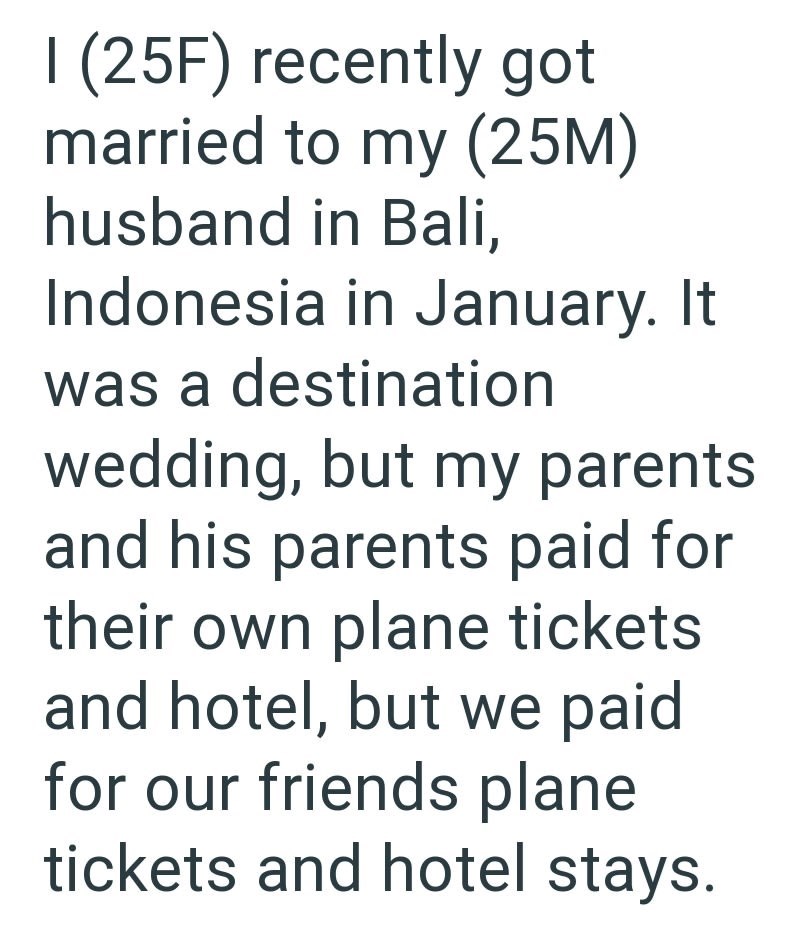 I (25F) recently got married to my (25M) husband in Bali, Indonesia in January. It was a destination wedding, but my parents and his parents paid for their own plane tickets and hotel, but we paid for our friends plane tickets and hotel stays.