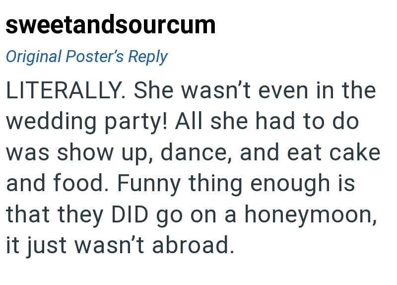 sweetandsourcum Original Poster's Reply LITERALLY. She wasn't even in the wedding party! All she had to do was show up, dance, and eat cake and food. Funny thing enough is that they DID go on a honeymoon, it just wasn't abroad.