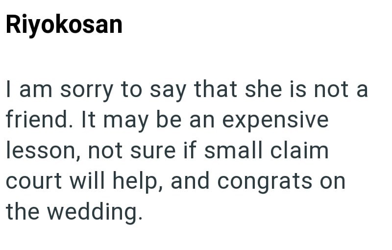 Riyokosan I am sorry to say that she is not a friend. It may be an expensive lesson, not sure if small claim court will help, and congrats on the wedding.