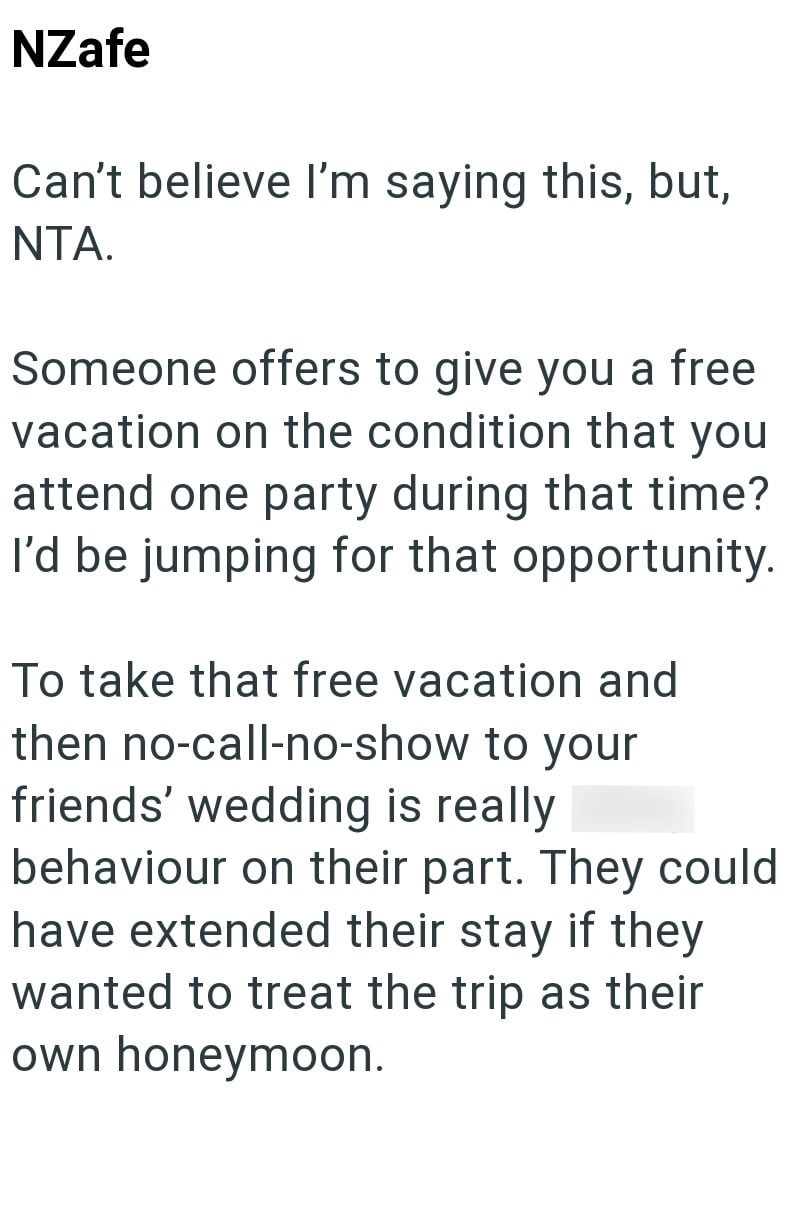 NZafe Can't believe I'm saying this, but, NTA. Someone offers to give you a free vacation on the condition that you attend one party during that time? I'd be jumping for that opportunity. To take that free vacation and then no-call-no-show to your friends' wedding is really shitty behaviour on their part. They could have extended their stay if they wanted to treat the trip as their own honeymoon.