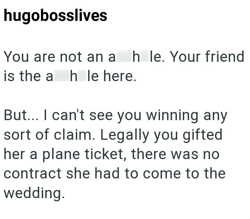 hugobosslives You are not an asshole. Your friend is the asshole here. But... I can't see you winning any sort of claim. Legally you gifted her a plane ticket, there was no contract she had to come to the wedding.