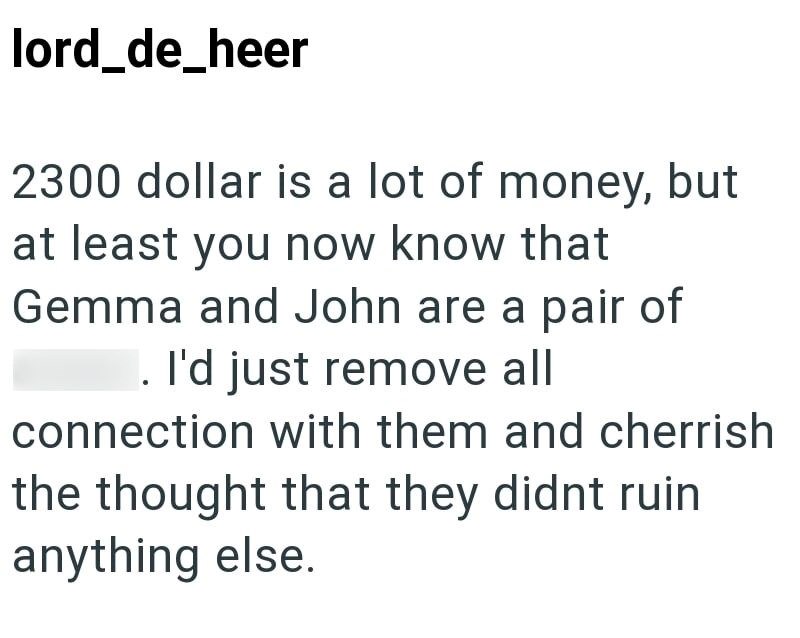 lord_de_heer 2300 dollar is a lot of money, but at least you now know that Gemma and John are a pair of asses. I'd just remove all connection with them and cherrish the thought that they didnt ruin anything else.