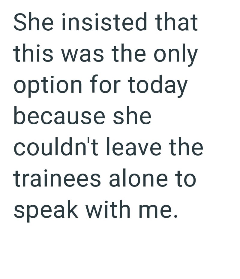 She insisted that this was the only option for today because she couldn't leave the trainees alone to speak with me.