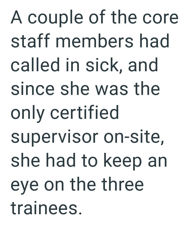 A couple of the core staff members had called in sick, and since she was the only certified supervisor on-site, she had to keep an eye on the three trainees.