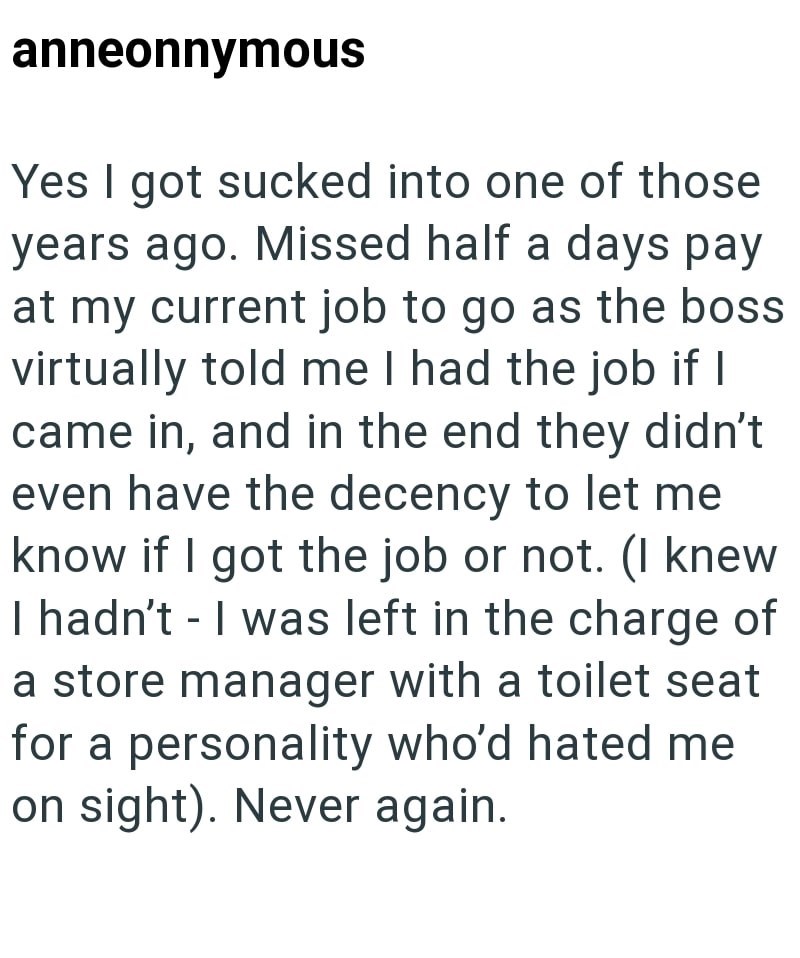 anneonnymous Yes I got sucked into one of those years ago. Missed half a days pay at my current job to go as the boss virtually told me I had the job if I came in, and in the end they didn't even have the decency to let me know if I got the job or not. (I knew I hadn't I was left in the charge of a store manager with a toilet seat for a personality who'd hated me on sight). Never again.