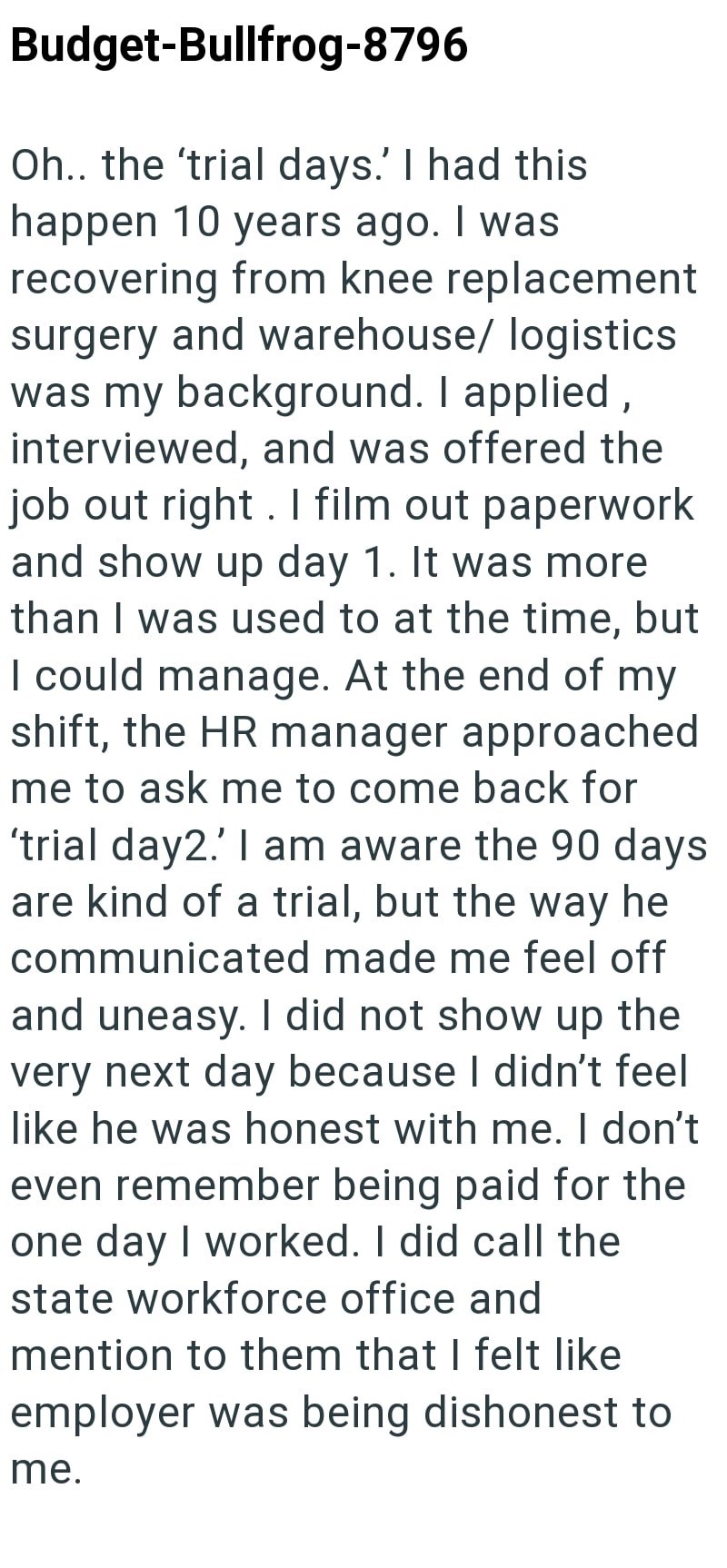Budget-Bullfrog-8796 Oh.. the 'trial days.' I had this happen 10 years ago. I was recovering from knee replacement surgery and warehouse/ logistics was my background. I applied, interviewed, and was offered the job out right. I film out paperwork and show up day 1. It was more than I was used to at the time, but I could manage. At the end of my shift, the HR manager approached me to ask me to come back for 'trial day2.' I am aware the 90 days are kind of a trial, but the way he communicated made