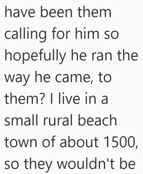 have been them calling for him so hopefully he ran the way he came, to them? I live in a small rural beach town of about 1500, so they wouldn't be