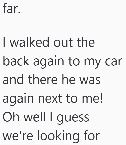 far. I walked out the back again to my car and there he was again next to me! Oh well I guess we're looking for