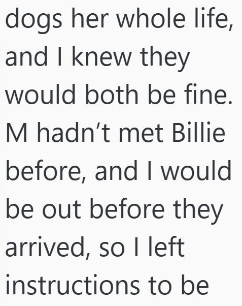 dogs her whole life, and I knew they would both be fine. M hadn't met Billie before, and I would be out before they arrived, so I left instructions to be