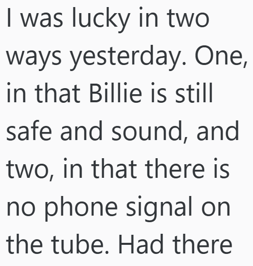 I was lucky in two ways yesterday. One, in that Billie is still safe and sound, and two, in that there is no phone signal on the tube. Had there