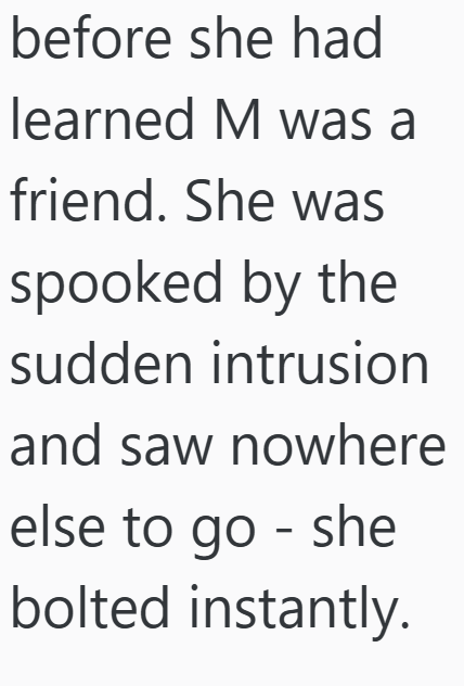 before she had learned M was a friend. She was spooked by the sudden intrusion and saw nowhere else to go - she bolted instantly.
