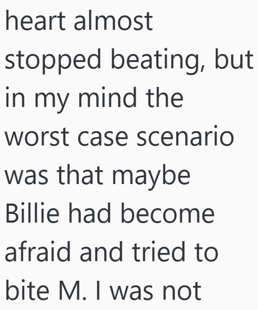 heart almost stopped beating, but in my mind the worst case scenario was that maybe Billie had become afraid and tried to bite M. I was not