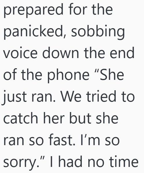 prepared for the panicked, sobbing voice down the end of the phone "She just ran. We tried to catch her but she ran so fast. I'm so sorry." I had no time