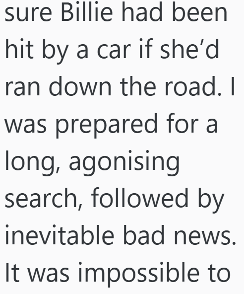 sure Billie had been hit by a car if she'd ran down the road. I was prepared for a long, agonising search, followed by inevitable bad news. It was impossible to