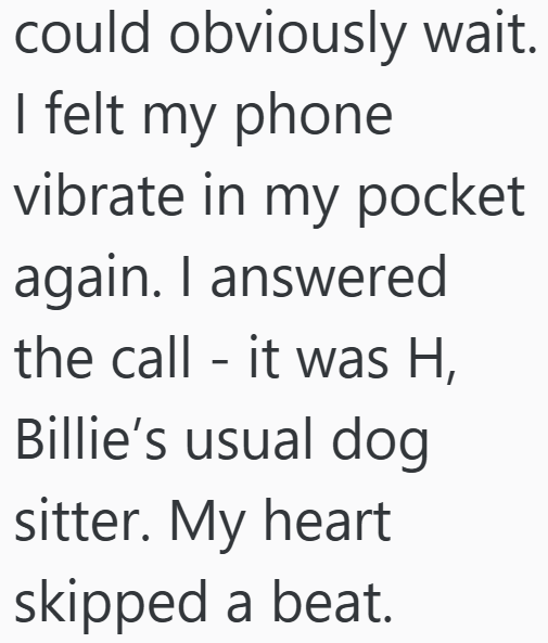 could obviously wait. I felt my phone vibrate in my pocket again. I answered the call it was H, - Billie's usual dog sitter. My heart skipped a beat.