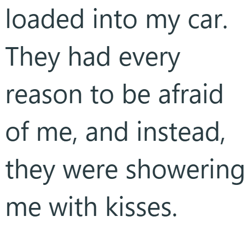 loaded into my car. They had every reason to be afraid of me, and instead, they were showering me with kisses.