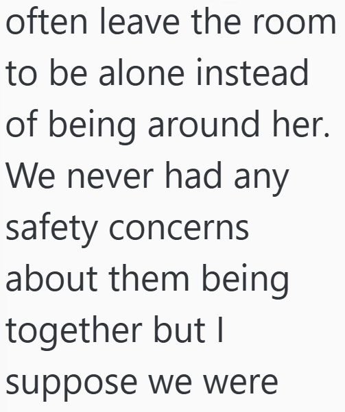 often leave the room to be alone instead of being around her. We never had any safety concerns about them being together but I suppose we were
