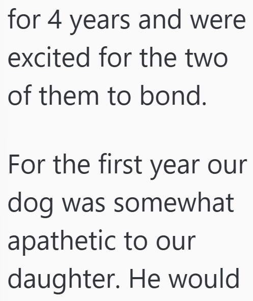 for 4 years and were excited for the two of them to bond. For the first year our dog was somewhat apathetic to our daughter. He would