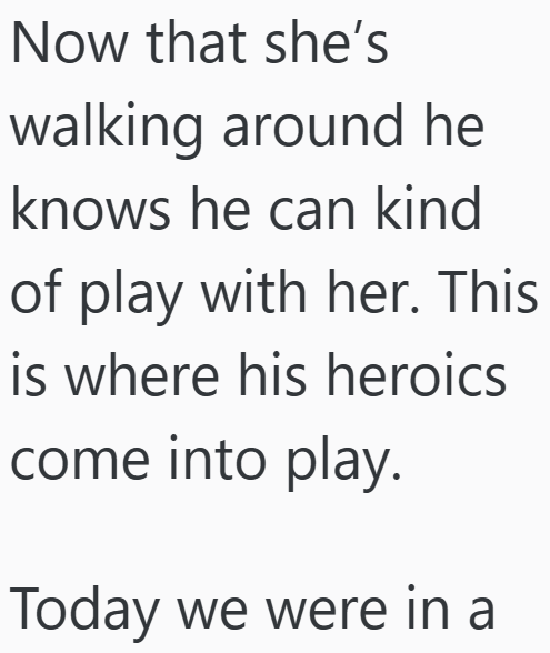 Now that she's walking around he knows he can kind of play with her. This is where his heroics come into play. Today we were in a