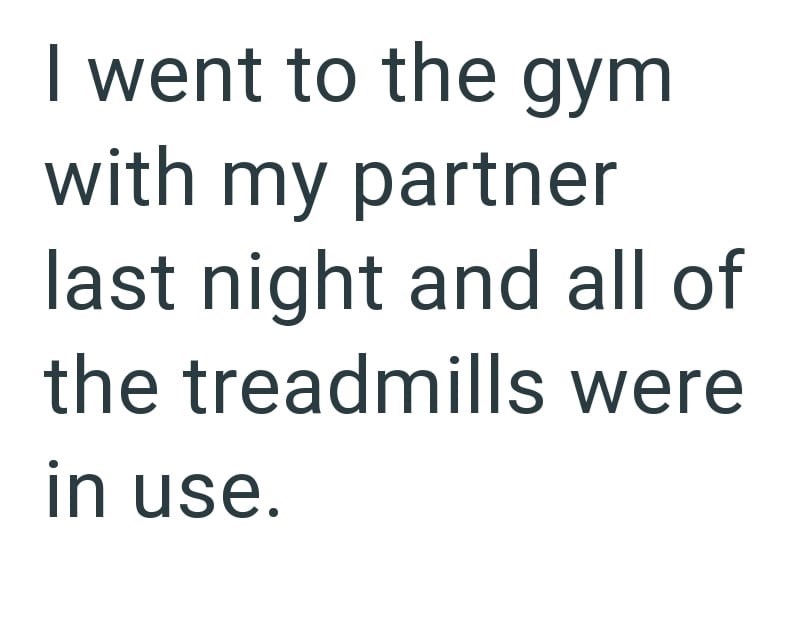 I went to the gym with my partner last night and all of the treadmills were in use.
