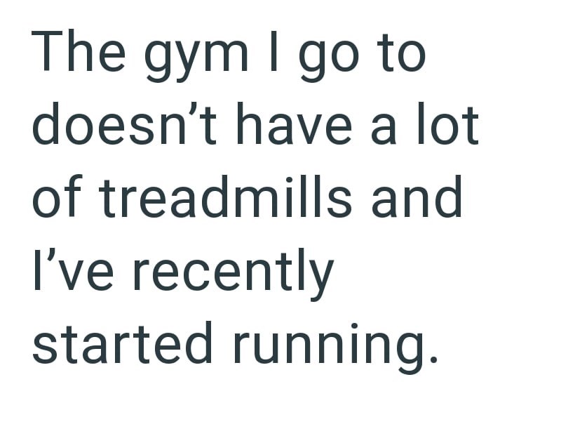 The gym I go to doesn't have a lot of treadmills and I've recently started running.