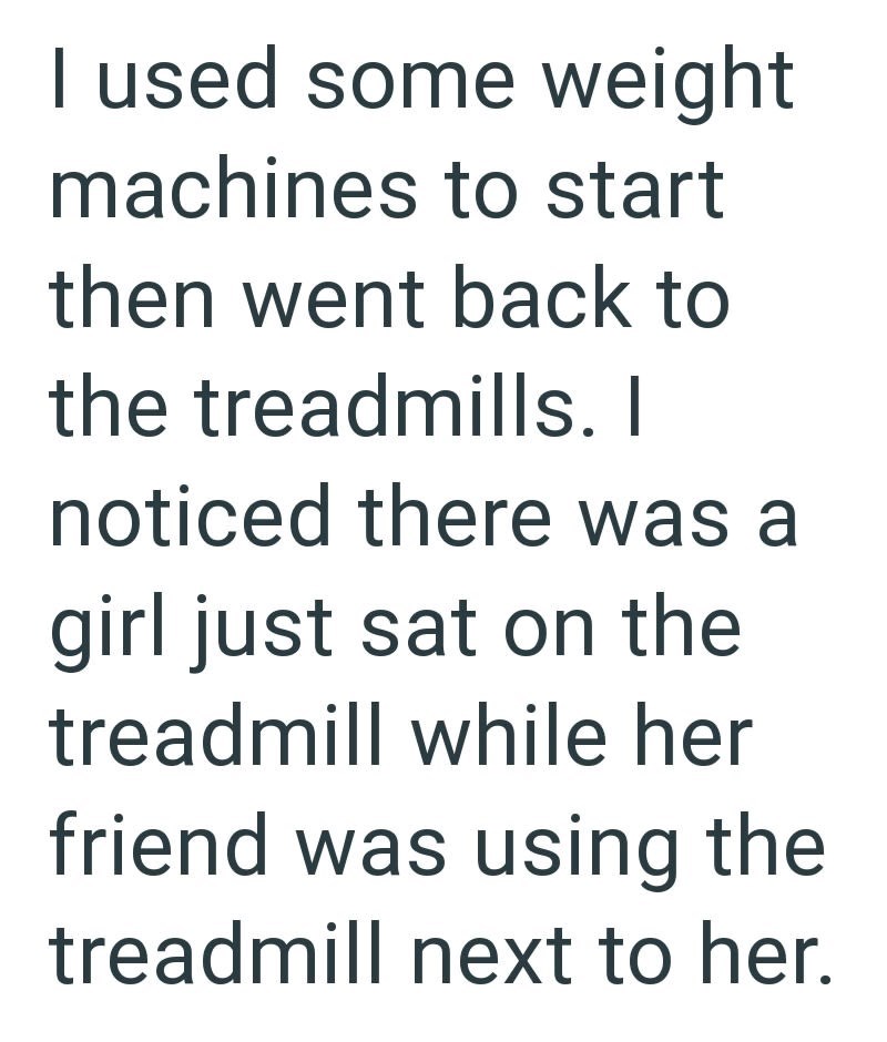 I used some weight machines to start then went back to the treadmills. I noticed there was a girl just sat on the treadmill while her friend was using the treadmill next to her.