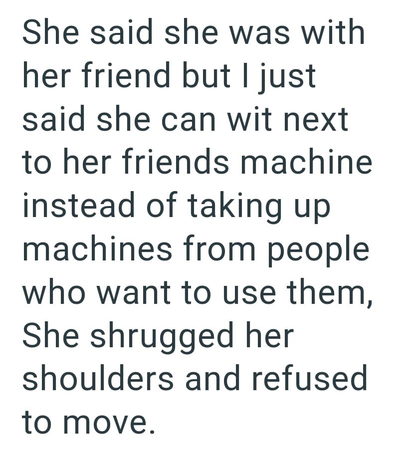 She said she was with her friend but I just said she can wit next to her friends machine instead of taking up machines from people who want to use them, She shrugged her shoulders and refused to move.