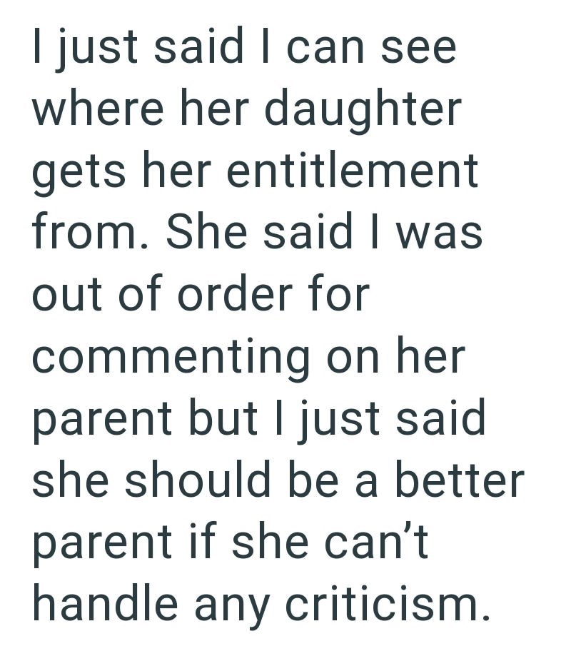 I just said I can see where her daughter gets her entitlement from. She said I was out of order for commenting on her parent but I just said she should be a better parent if she can't handle any criticism.