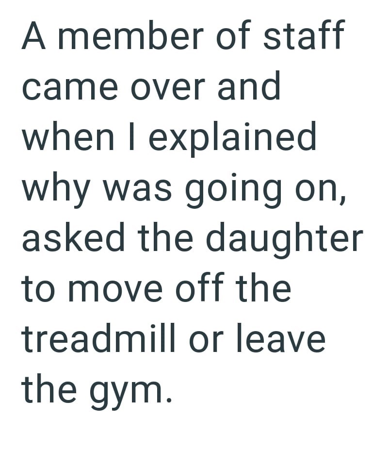 A member of staff came over and when I explained why was going on, asked the daughter to move off the treadmill or leave the gym.