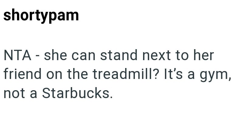 shortypam NTA - she can stand next to her friend on the treadmill? It's a gym, not a Starbucks.