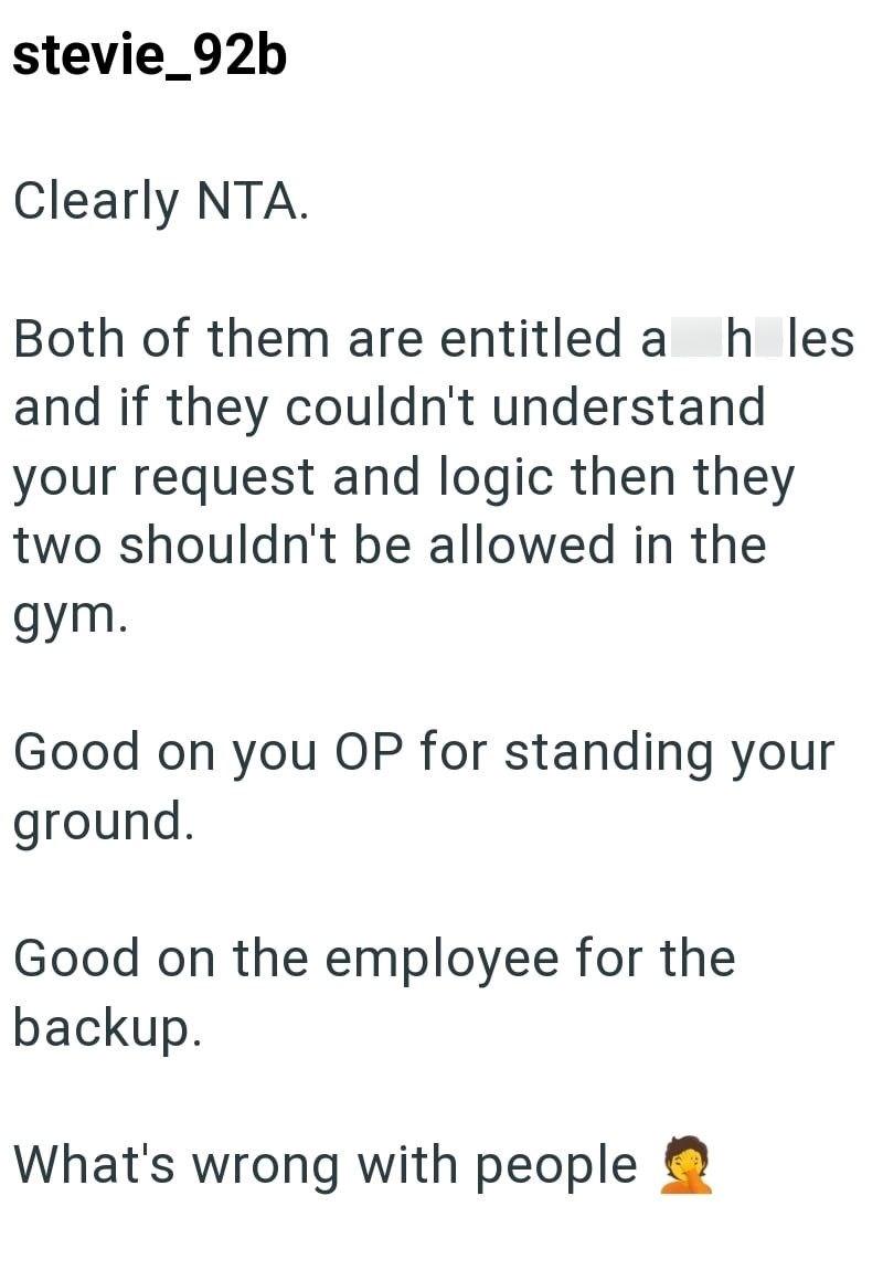 stevie_92b Clearly NTA. Both of them are entitled a h les and if they couldn't understand your request and logic then they two shouldn't be allowed in the gym. Good on you OP for standing your ground. Good on the employee for the backup. What's wrong with people