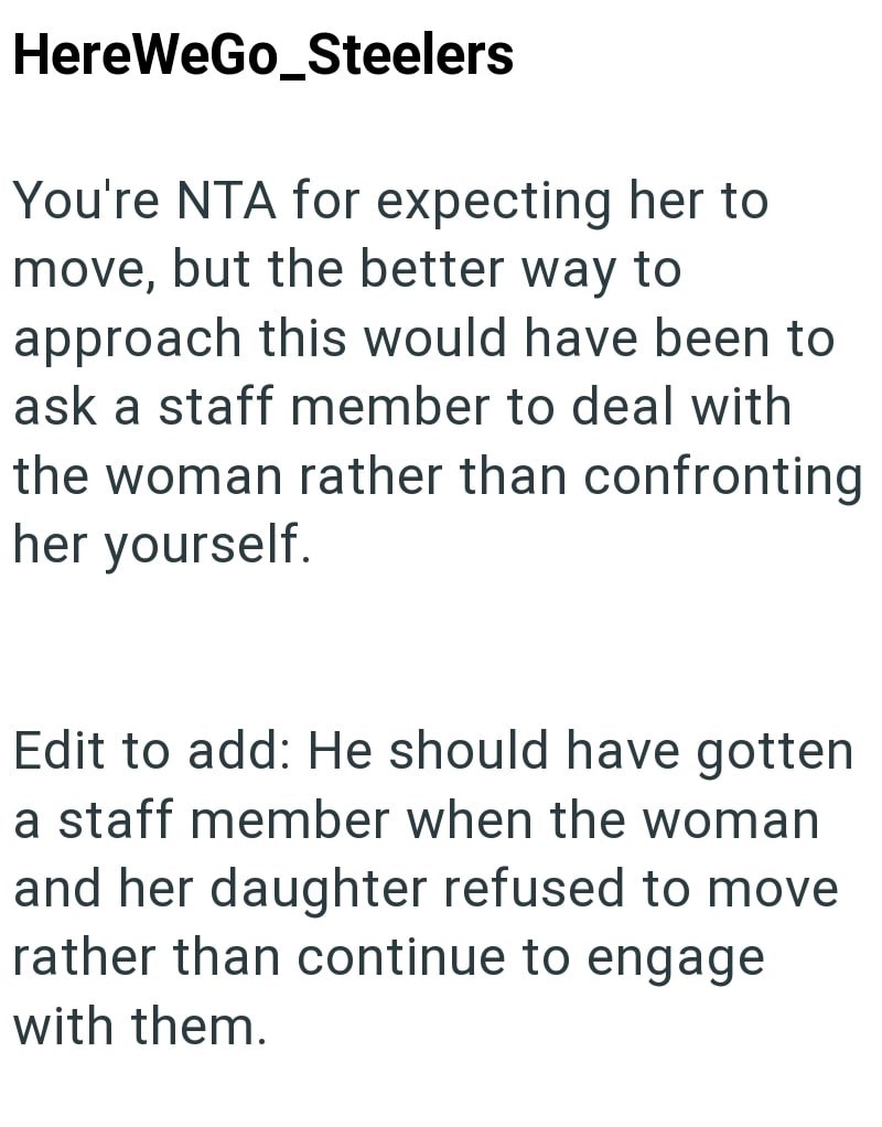 HereWeGo_Steelers You're NTA for expecting her to move, but the better way to approach this would have been to ask a staff member to deal with the woman rather than confronting her yourself. Edit to add: He should have gotten a staff member when the woman and her daughter refused to move rather than continue to engage with them.