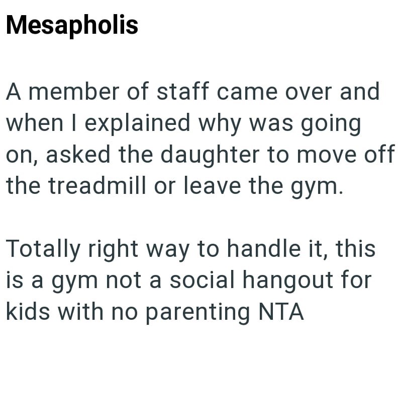 Mesapholis A member of staff came over and when I explained why was going on, asked the daughter to move off the treadmill or leave the gym. Totally right way to handle it, this is a gym not a social hangout for kids with no parenting NTA