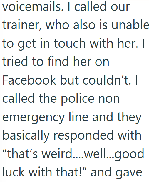 voicemails. I called our trainer, who also is unable to get in touch with her. I tried to find her on Facebook but couldn't. I called the police non emergency line and they basically responded with "that's weird....well...good luck with that!" and gave