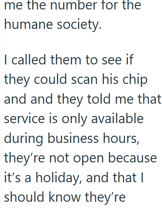me the number for the humane society. I called them to see if they could scan his chip and and they told me that service is only available during business hours, they're not open because it's a holiday, and that I should know they're