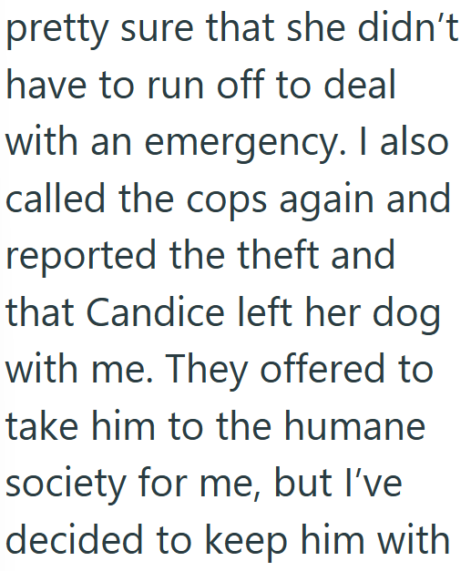 pretty sure that she didn't have to run off to deal with an emergency. I also called the cops again and reported the theft and that Candice left her dog with me. They offered to take him to the humane society for me, but I've decided to keep him with