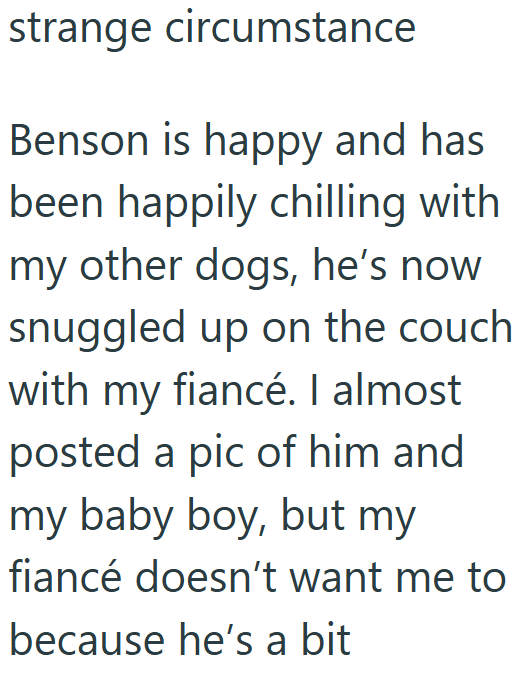 strange circumstance Benson is happy and has been happily chilling with my other dogs, he's now snuggled up on the couch with my fiancé. I almost posted a pic of him and my baby boy, but my fiancé doesn't want me to because he's a bit