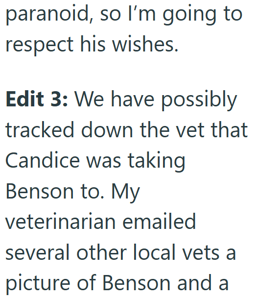 paranoid, so I'm going to respect his wishes. Edit 3: We have possibly tracked down the vet that Candice was taking Benson to. My veterinarian emailed several other local vets a picture of Benson and a