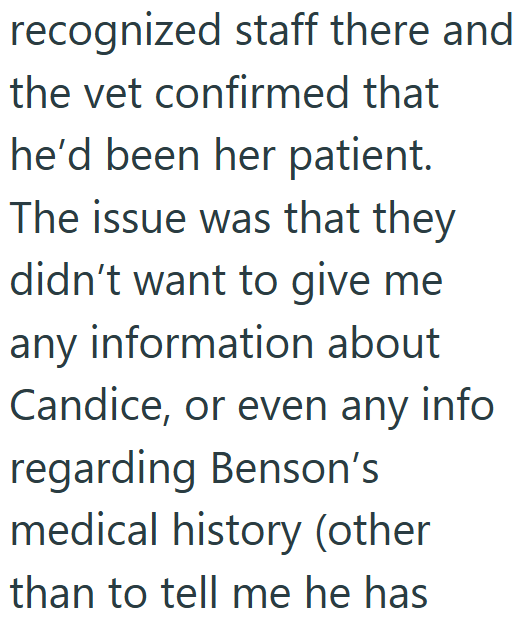recognized staff there and the vet confirmed that he'd been her patient. The issue was that they didn't want to give me any information about Candice, or even any info regarding Benson's medical history (other than to tell me he has