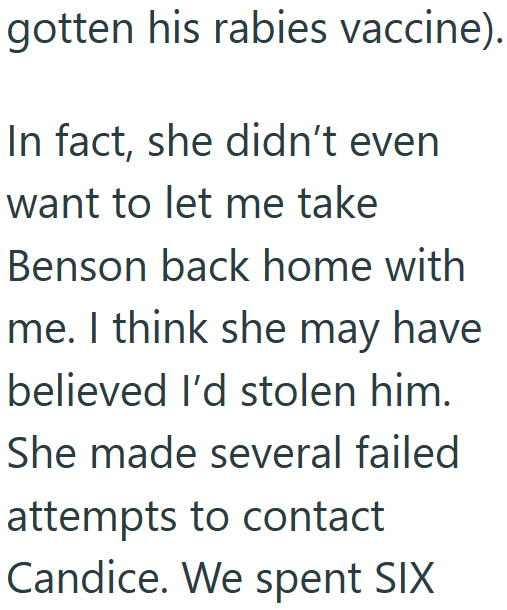 gotten his rabies vaccine). In fact, she didn't even want to let me take Benson back home with me. I think she may have believed I'd stolen him. She made several failed attempts to contact Candice. We spent SIX