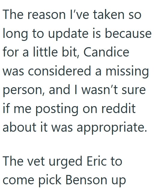 The reason I've taken so long to update is because for a little bit, Candice was considered a missing person, and I wasn't sure if me posting on reddit about it was appropriate. The vet urged Eric to come pick Benson up