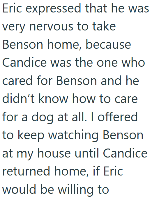 Eric expressed that he was very nervous to take Benson home, because Candice was the one who cared for Benson and he didn't know how to care for a dog at all. I offered to keep watching Benson at my house until Candice returned home, if Eric would be willing to