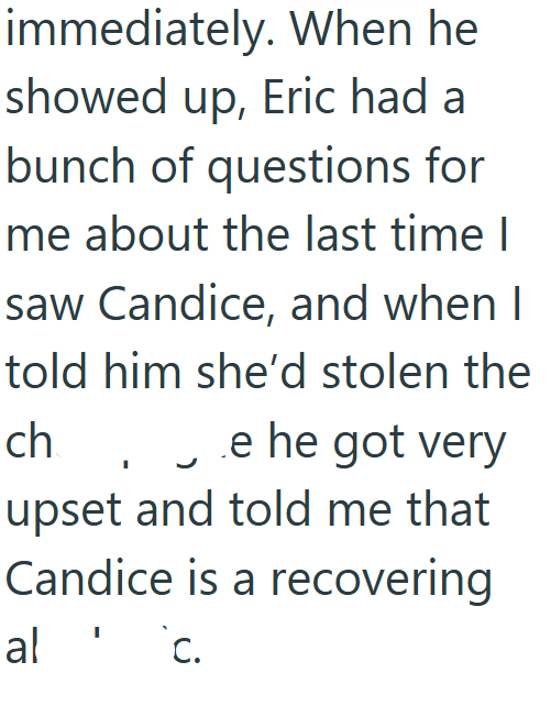 immediately. When he showed up, Eric had a bunch of questions for me about the last time I saw Candice, and when I told him she'd stolen the ch e he got very upset and told me that Candice is a recovering al 'c.