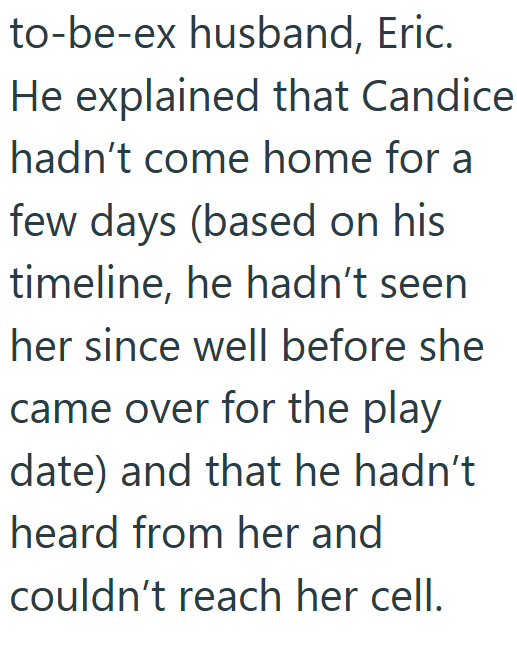 to-be-ex husband, Eric. He explained that Candice hadn't come home for a few days (based on his timeline, he hadn't seen her since well before she came over for the play date) and that he hadn't heard from her and couldn't reach her cell.