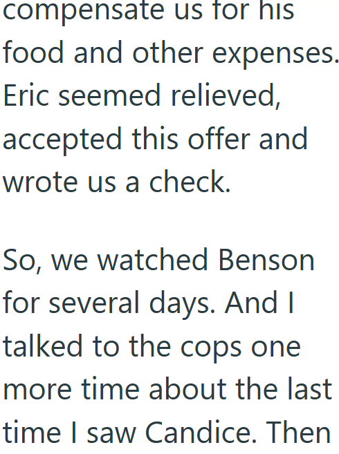 compensate us for his food and other expenses. Eric seemed relieved, accepted this offer and wrote us a check. So, we watched Benson for several days. And I talked to the cops one more time about the last time I saw Candice. Then