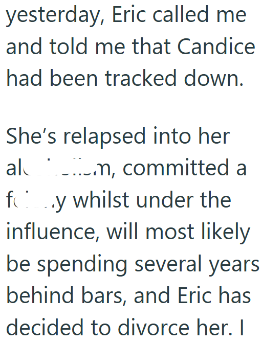 yesterday, Eric called me and told me that Candice had been tracked down. She's relapsed into her al _.._.m, committed a fy whilst under the influence, will most likely be spending several years behind bars, and Eric has decided to divorce her. I