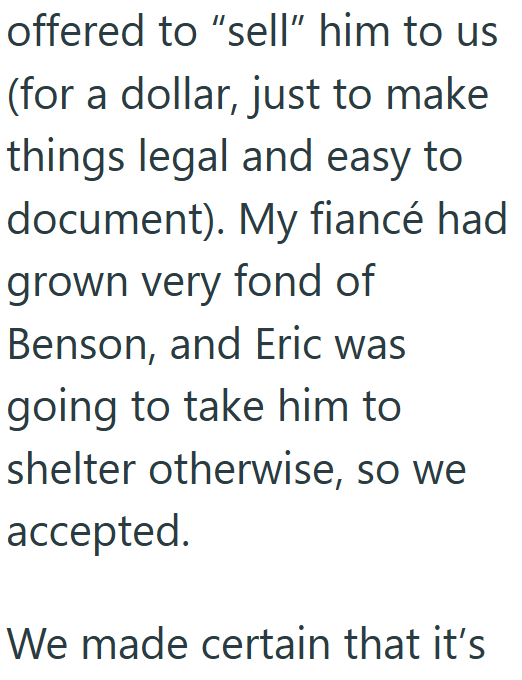 offered to "sell" him to us (for a dollar, just to make things legal and easy to document). My fiancé had grown very fond of Benson, and Eric was going to take him to shelter otherwise, so we accepted. We made certain that it's